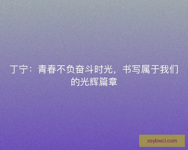 丁宁：青春不负奋斗时光，书写属于我们的光辉篇章