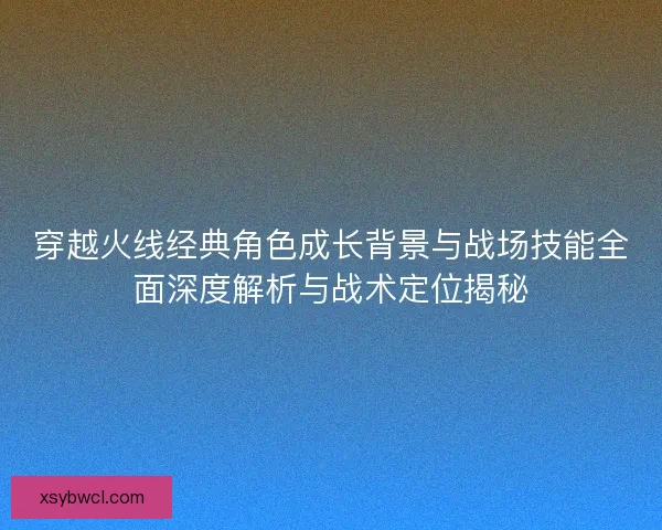 穿越火线经典角色成长背景与战场技能全面深度解析与战术定位揭秘