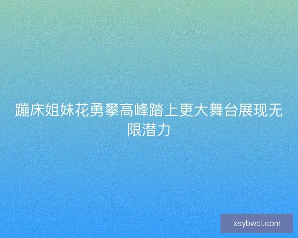 蹦床姐妹花勇攀高峰踏上更大舞台展现无限潜力